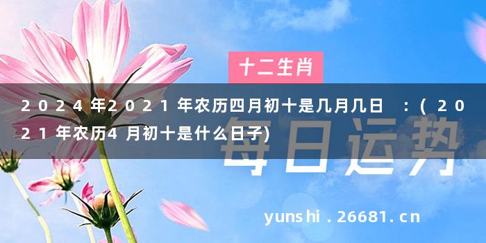 2024年2021年农历四月初十是几月几日 :(2021年农历4月初十是什么日子)